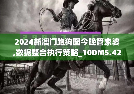 2024新澳门跑狗图今晚管家婆,数据整合执行策略_10DM5.426